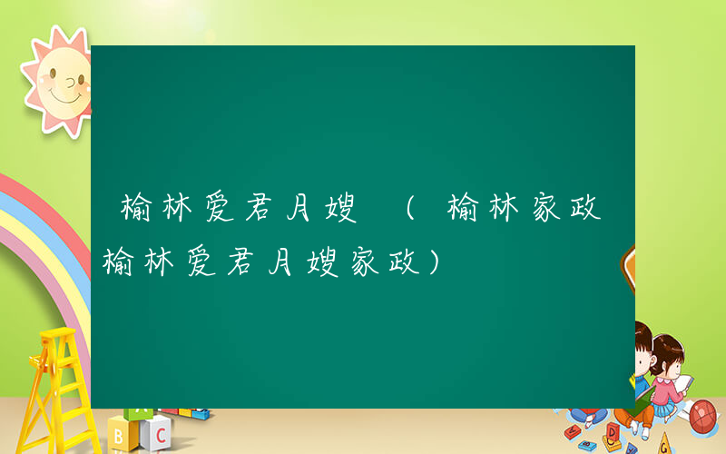 榆林爱君月嫂 (榆林家政榆林爱君月嫂家政)